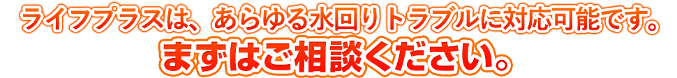 ライフプラスはあらゆる水回りトラブルに対応可能です。まずはご相談ください。